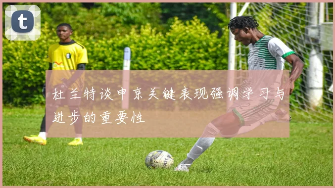 杜兰特谈申京关键表现强调学习与进步的重要性