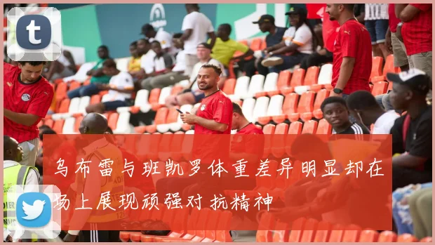 乌布雷与班凯罗体重差异明显却在场上展现顽强对抗精神