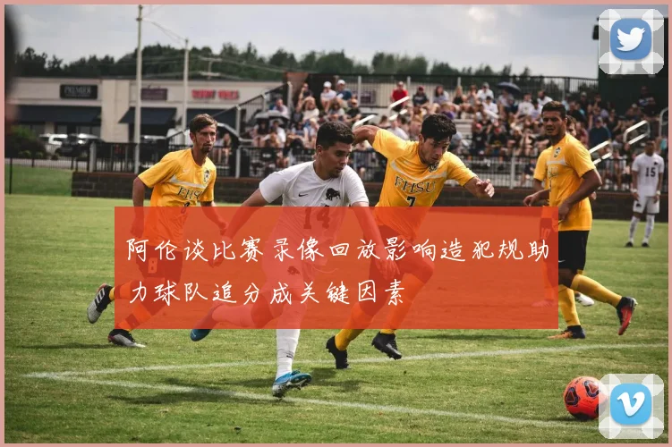 阿伦谈比赛录像回放影响造犯规助力球队追分成关键因素