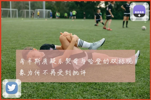 考辛斯质疑东契奇与哈登的双标现象为何不再受到批评