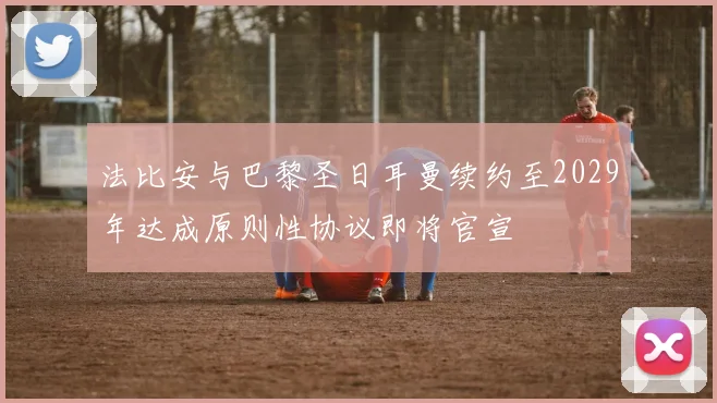 法比安与巴黎圣日耳曼续约至2029年达成原则性协议即将官宣