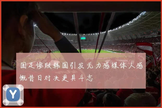 国足惨败韩国引发无力感媒体人感慨昔日对决更具斗志
