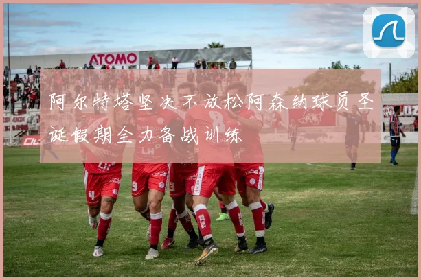 阿尔特塔坚决不放松阿森纳球员圣诞假期全力备战训练