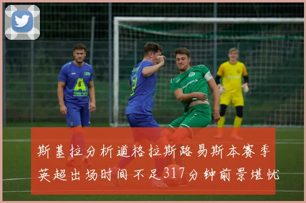 斯基拉分析道格拉斯路易斯本赛季英超出场时间不足317分钟前景堪忧