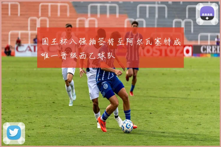 国王杯八强抽签将至阿尔瓦塞特成唯一晋级西乙球队