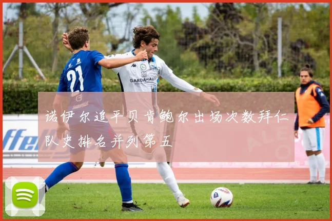 诺伊尔追平贝肯鲍尔出场次数拜仁队史排名并列第五