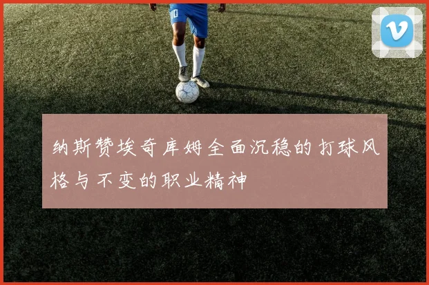 纳斯赞埃奇库姆全面沉稳的打球风格与不变的职业精神