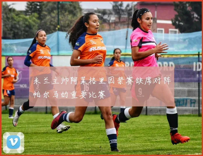 米兰主帅阿莱格里因禁赛缺席对阵帕尔马的重要比赛
