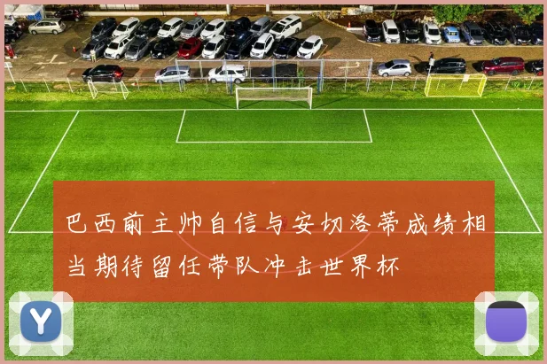 巴西前主帅自信与安切洛蒂成绩相当期待留任带队冲击世界杯