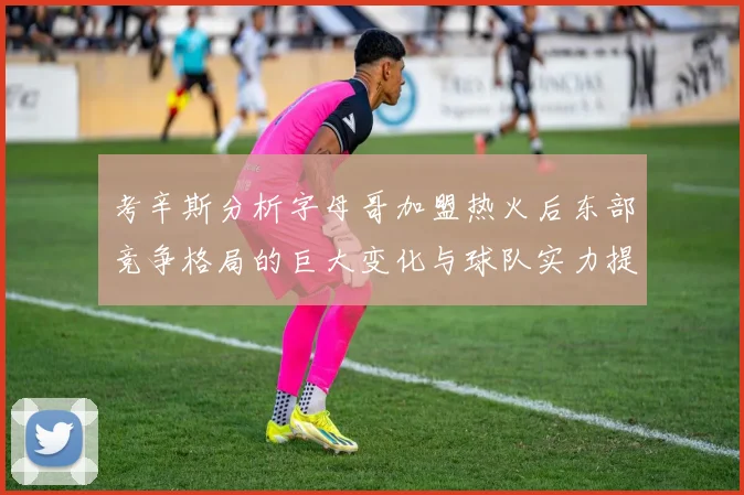 考辛斯分析字母哥加盟热火后东部竞争格局的巨大变化与球队实力提升