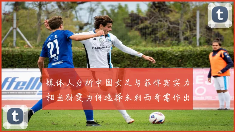 媒体人分析中国女足与菲律宾实力相当孙雯为何选择米利西奇需作出解释