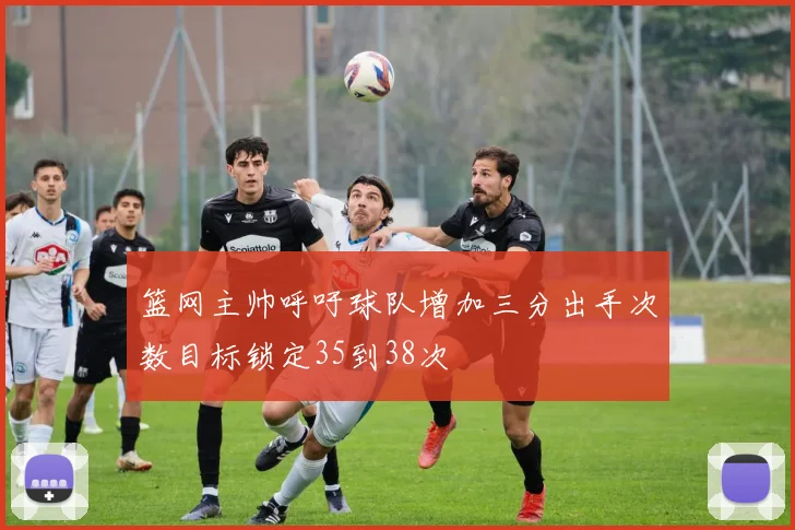 篮网主帅呼吁球队增加三分出手次数目标锁定35到38次