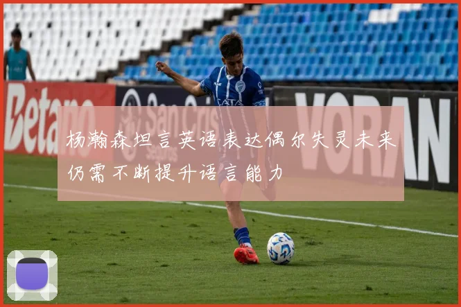 杨瀚森坦言英语表达偶尔失灵未来仍需不断提升语言能力