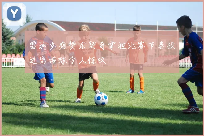 雷迪克盛赞东契奇掌控比赛节奏投进离谱球令人惊叹