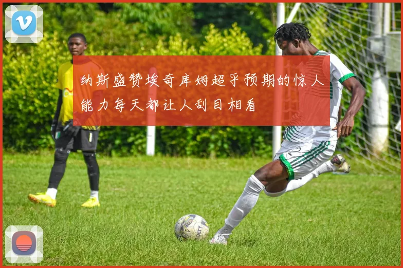 纳斯盛赞埃奇库姆超乎预期的惊人能力每天都让人刮目相看