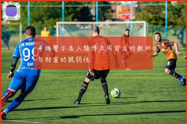 夸梅警示名人赌博丑闻背后的教训与财富的脆弱性