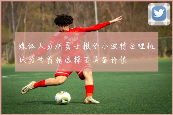 媒体人分析勇士报价小波特合理性认为两首轮选择不具备价值