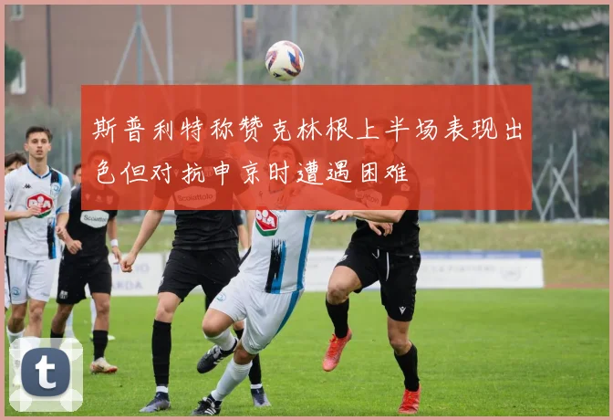 斯普利特称赞克林根上半场表现出色但对抗申京时遭遇困难