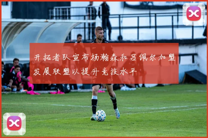 开拓者队宣布杨瀚森和吕佩尔加盟发展联盟以提升竞技水平