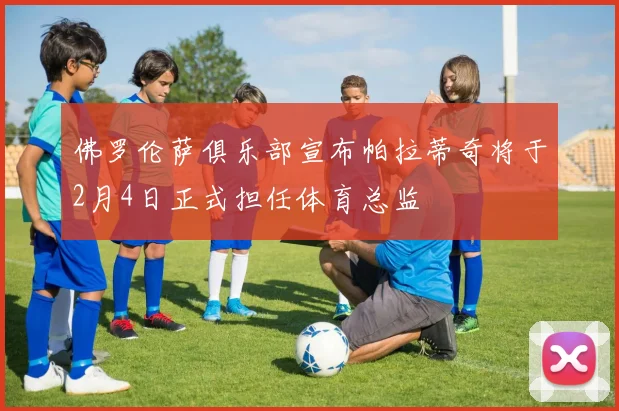 佛罗伦萨俱乐部宣布帕拉蒂奇将于2月4日正式担任体育总监